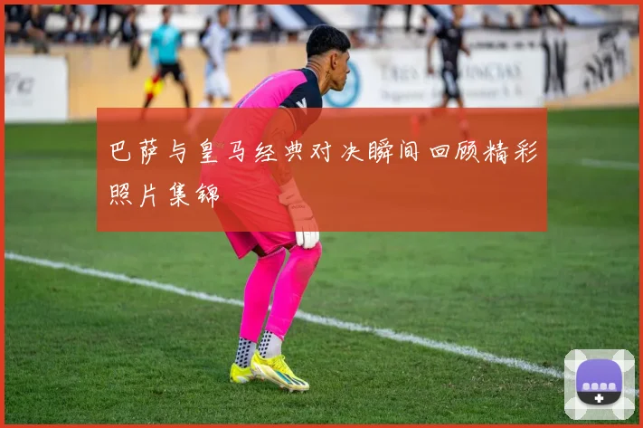 巴萨与皇马经典对决瞬间回顾精彩照片集锦