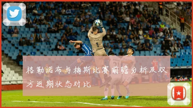 格勒诺布与梅斯比赛前瞻分析及双方近期状态对比