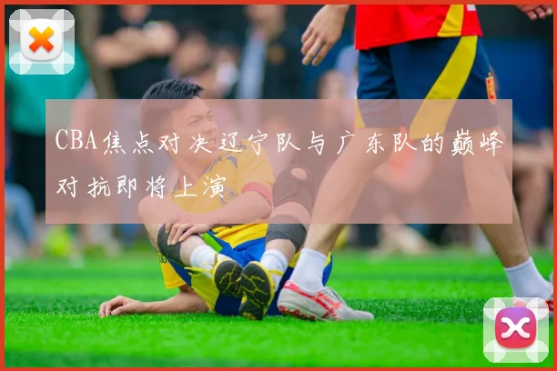 CBA焦点对决辽宁队与广东队的巅峰对抗即将上演