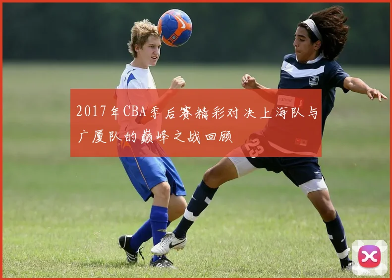 2017年CBA季后赛精彩对决上海队与广厦队的巅峰之战回顾
