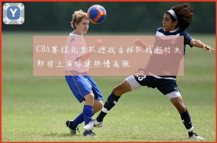 CBA赛程北京队迎战吉林队精彩对决即将上演球迷热情高涨