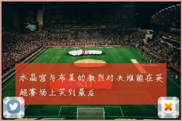 水晶宫与布莱的激烈对决谁能在英超赛场上笑到最后