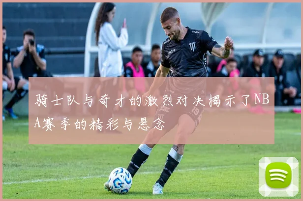 骑士队与奇才的激烈对决揭示了NBA赛季的精彩与悬念