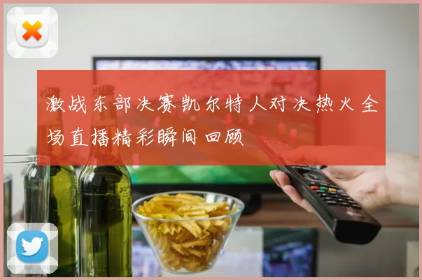 激战东部决赛凯尔特人对决热火全场直播精彩瞬间回顾