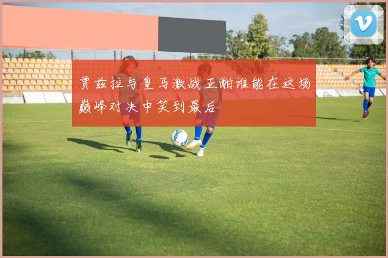 贾兹拉与皇马激战正酣谁能在这场巅峰对决中笑到最后