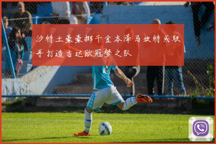 沙特土豪豪掷千金本泽马坎特或联手打造吉达欧冠梦之队