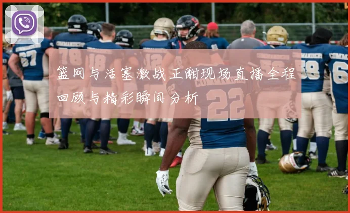 篮网与活塞激战正酣现场直播全程回顾与精彩瞬间分析
