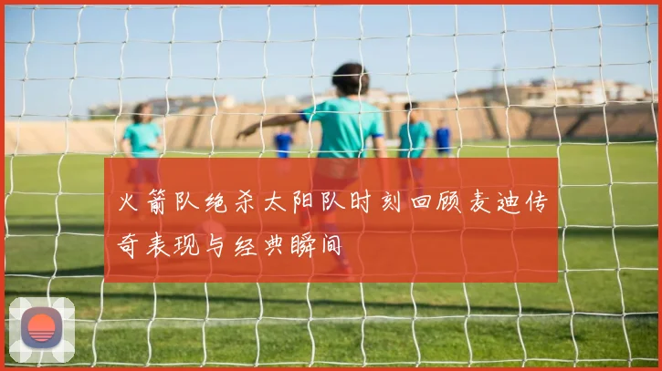 火箭队绝杀太阳队时刻回顾麦迪传奇表现与经典瞬间