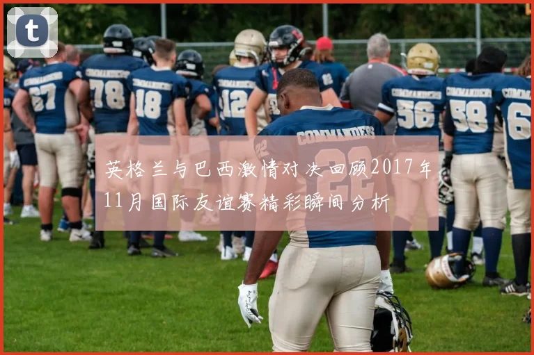 英格兰与巴西激情对决回顾2017年11月国际友谊赛精彩瞬间分析