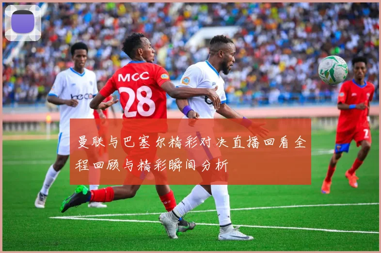 曼联与巴塞尔精彩对决直播回看全程回顾与精彩瞬间分析